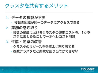 クラスタを共有するメリット
1.  データの複製が不要
•  複数の組織が同一のデータにアクセスできる
2.  業務の巻き取り
•  複数の組織におけるクラスタの運用コストを、1クラ
スタにまとめることで一本化しコスト削減
3.  性能・効率の改善
•  クラスタのリソースを効率よく割り当てる
•  複数クラスタだと柔軟な割り当てができない
8
 