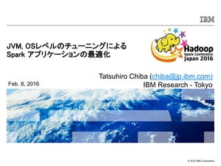 © 2015 IBM Corporation
JVM, OSレベルのチューニングによる
Spark アプリケーションの最適化
Feb. 8, 2016
Tatsuhiro Chiba (chiba@jp.ibm.com)
IBM Research - Tokyo
 
