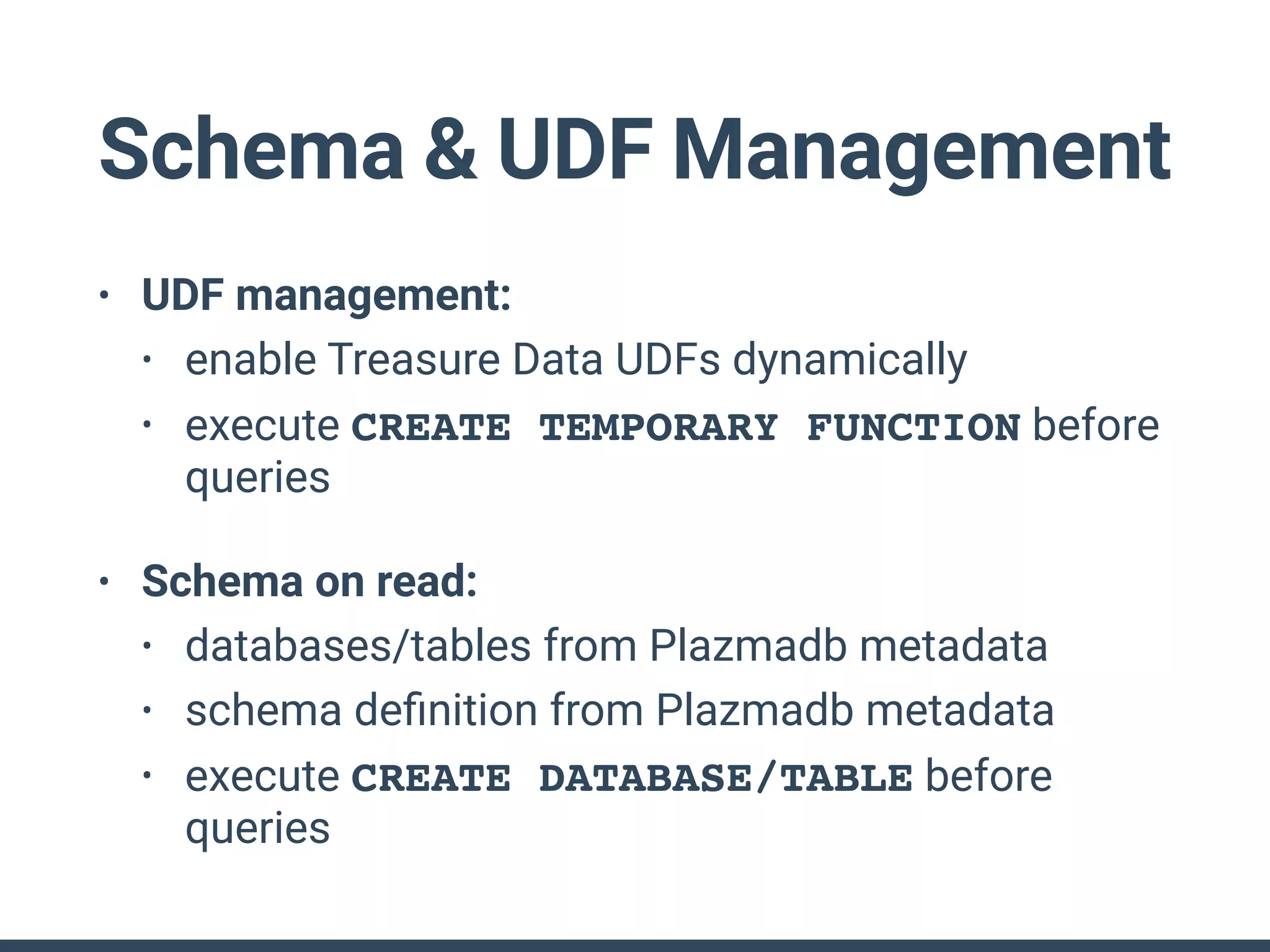 Schema & UDF Management
• UDF management:
• enable Treasure Data UDFs dynamically
• execute CREATE TEMPORARY FUNCTION before
queries
• Schema on read:
• databases/tables from Plazmadb metadata
• schema deﬁnition from Plazmadb metadata
• execute CREATE DATABASE/TABLE before
queries
 