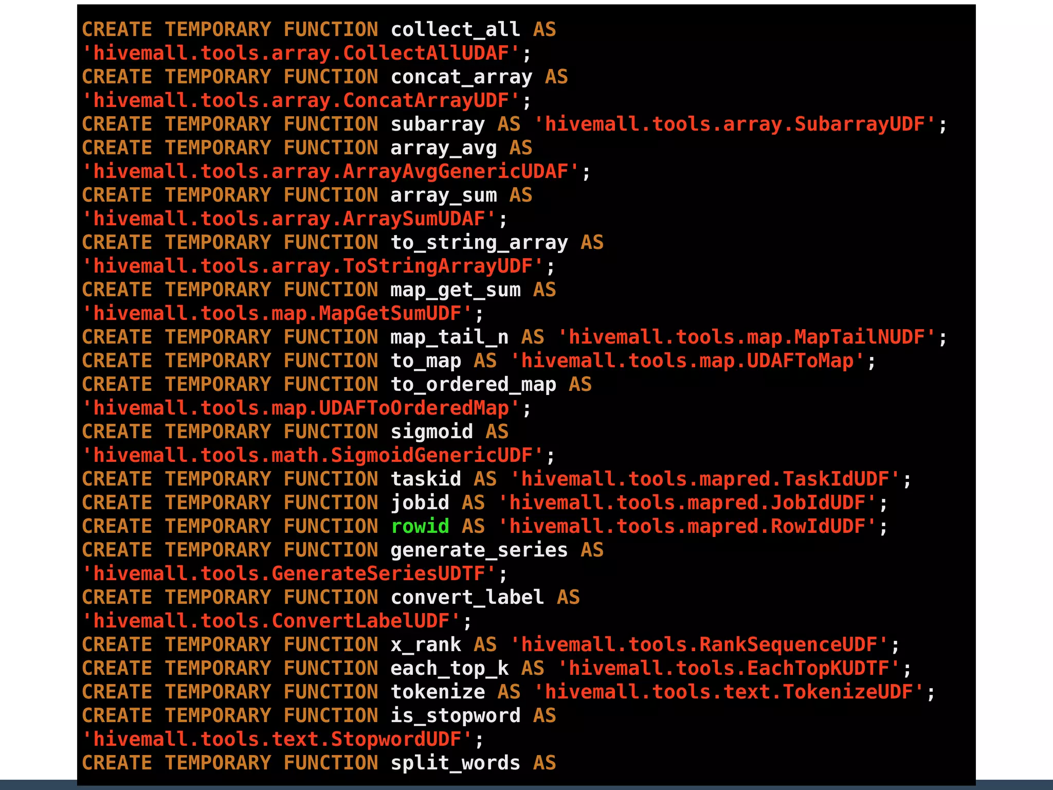 CREATE TEMPORARY FUNCTION collect_all AS
'hivemall.tools.array.CollectAllUDAF';
CREATE TEMPORARY FUNCTION concat_array AS
'hivemall.tools.array.ConcatArrayUDF';
CREATE TEMPORARY FUNCTION subarray AS 'hivemall.tools.array.SubarrayUDF';
CREATE TEMPORARY FUNCTION array_avg AS
'hivemall.tools.array.ArrayAvgGenericUDAF';
CREATE TEMPORARY FUNCTION array_sum AS
'hivemall.tools.array.ArraySumUDAF';
CREATE TEMPORARY FUNCTION to_string_array AS
'hivemall.tools.array.ToStringArrayUDF';
CREATE TEMPORARY FUNCTION map_get_sum AS
'hivemall.tools.map.MapGetSumUDF';
CREATE TEMPORARY FUNCTION map_tail_n AS 'hivemall.tools.map.MapTailNUDF';
CREATE TEMPORARY FUNCTION to_map AS 'hivemall.tools.map.UDAFToMap';
CREATE TEMPORARY FUNCTION to_ordered_map AS
'hivemall.tools.map.UDAFToOrderedMap';
CREATE TEMPORARY FUNCTION sigmoid AS
'hivemall.tools.math.SigmoidGenericUDF';
CREATE TEMPORARY FUNCTION taskid AS 'hivemall.tools.mapred.TaskIdUDF';
CREATE TEMPORARY FUNCTION jobid AS 'hivemall.tools.mapred.JobIdUDF';
CREATE TEMPORARY FUNCTION rowid AS 'hivemall.tools.mapred.RowIdUDF';
CREATE TEMPORARY FUNCTION generate_series AS
'hivemall.tools.GenerateSeriesUDTF';
CREATE TEMPORARY FUNCTION convert_label AS
'hivemall.tools.ConvertLabelUDF';
CREATE TEMPORARY FUNCTION x_rank AS 'hivemall.tools.RankSequenceUDF';
CREATE TEMPORARY FUNCTION each_top_k AS 'hivemall.tools.EachTopKUDTF';
CREATE TEMPORARY FUNCTION tokenize AS 'hivemall.tools.text.TokenizeUDF';
CREATE TEMPORARY FUNCTION is_stopword AS
'hivemall.tools.text.StopwordUDF';
CREATE TEMPORARY FUNCTION split_words AS
 
