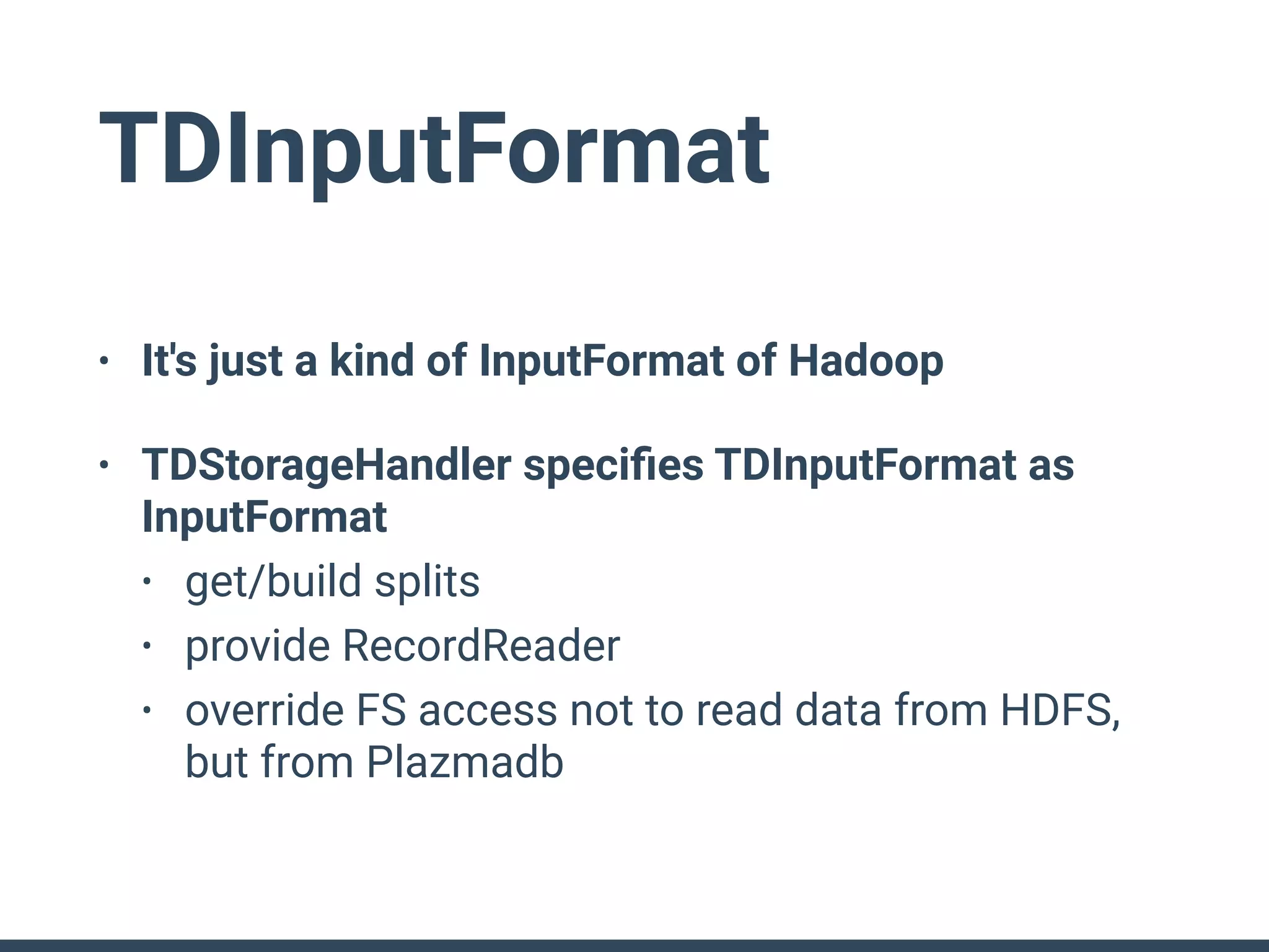 TDInputFormat
• It's just a kind of InputFormat of Hadoop
• TDStorageHandler speciﬁes TDInputFormat as
InputFormat
• get/build splits
• provide RecordReader
• override FS access not to read data from HDFS,
but from Plazmadb
 