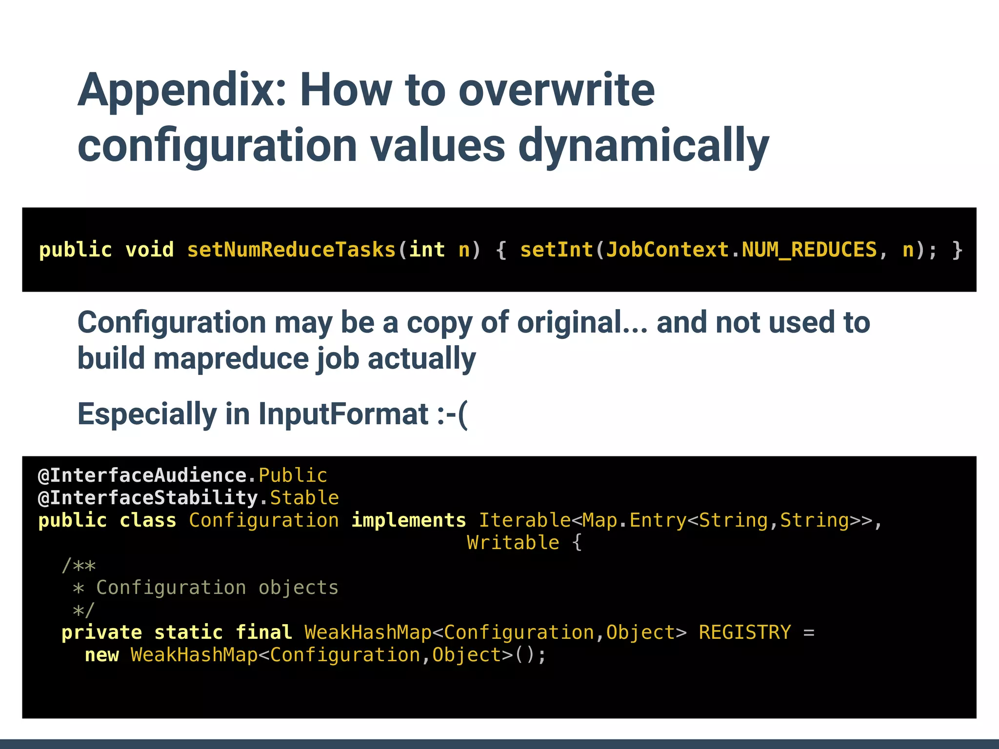 Appendix: How to overwrite
conﬁguration values dynamically
@InterfaceAudience.Public
@InterfaceStability.Stable
public class Configuration implements Iterable<Map.Entry<String,String>>,
Writable {
/**
* Configuration objects
*/
private static final WeakHashMap<Configuration,Object> REGISTRY =
new WeakHashMap<Configuration,Object>();
public void setNumReduceTasks(int n) { setInt(JobContext.NUM_REDUCES, n); }
Conﬁguration may be a copy of original... and not used to
build mapreduce job actually
Especially in InputFormat :-(
 