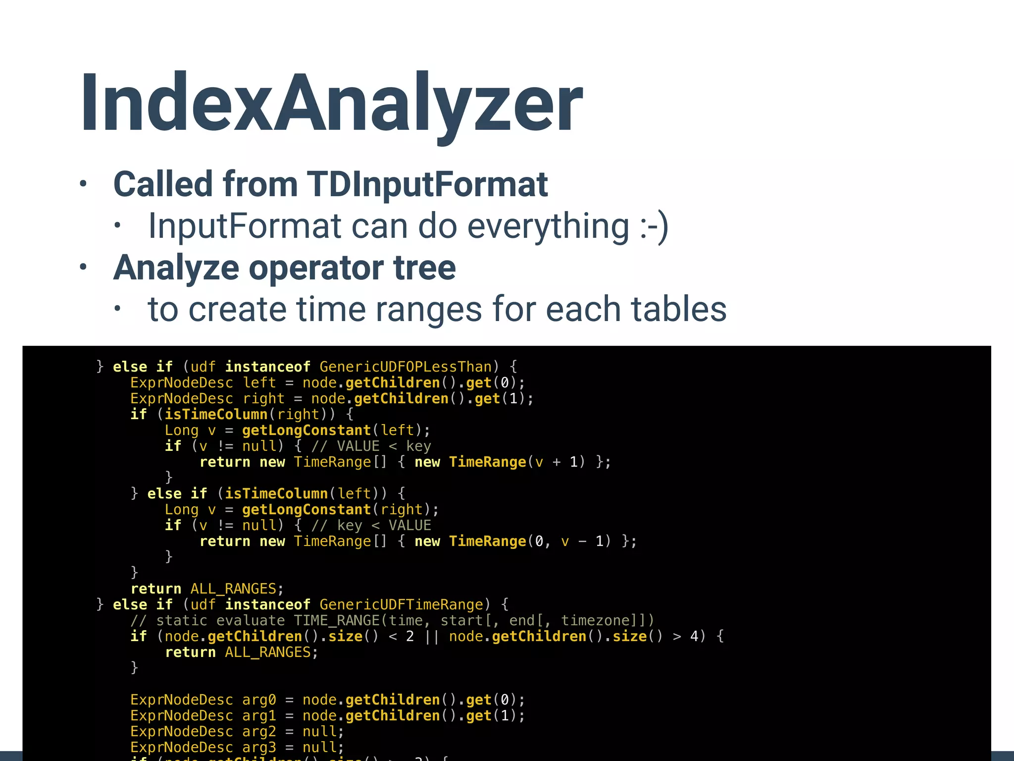 IndexAnalyzer
• Called from TDInputFormat
• InputFormat can do everything :-)
• Analyze operator tree
• to create time ranges for each tables
} else if (udf instanceof GenericUDFOPLessThan) {
ExprNodeDesc left = node.getChildren().get(0);
ExprNodeDesc right = node.getChildren().get(1);
if (isTimeColumn(right)) {
Long v = getLongConstant(left);
if (v != null) { // VALUE < key
return new TimeRange[] { new TimeRange(v + 1) };
}
} else if (isTimeColumn(left)) {
Long v = getLongConstant(right);
if (v != null) { // key < VALUE
return new TimeRange[] { new TimeRange(0, v - 1) };
}
}
return ALL_RANGES;
} else if (udf instanceof GenericUDFTimeRange) {
// static evaluate TIME_RANGE(time, start[, end[, timezone]])
if (node.getChildren().size() < 2 || node.getChildren().size() > 4) {
return ALL_RANGES;
}
ExprNodeDesc arg0 = node.getChildren().get(0);
ExprNodeDesc arg1 = node.getChildren().get(1);
ExprNodeDesc arg2 = null;
ExprNodeDesc arg3 = null;
 