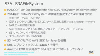 © 2019, Amazon Web Services, Inc. or its Affiliates. All rights reserved.
HADOOP-10400: Incorporate new S3A FileSystem implementation
2014年に NativeS3FileSystem の課題を解決するために開発された
• 並列コピー/リネームに対応
• 空ディレクトリの扱いを S3 コンソール互換に変更 ("xyz_$folder$“->”xyz/”)
• IAM ロール認証に対応
• 5GB を超えるファイルに対応 / マルチパートアップロードに対応
• S3 サーバーサイド暗号化に対応
• エラーからのリカバリの改善
S3 へのアクセスに AWS SDK for Java を使用
URL のプレフィックスに s3a:// を使用
Amazon EMR は現時点で S3A を公式にサポートしていない
https://issues.apache.org/jira/browse/HADOOP-10400
https://wiki.apache.org/hadoop/AmazonS3
S3A: S3AFileSystem
 