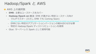 © 2019, Amazon Web Services, Inc. or its Affiliates. All rights reserved.
AWS 上の選択肢
• EMR: 主要なユースケースをカバー
• Hadoop/Spark on EC2: EMR が適さない特定ユースケース向け
⎼ マルチマスター (ただし EMR でも Coming Soon)
https://www.slideshare.net/AmazonWebServices/a-deep-dive-into-whats-new-with-amazon-emr-ant340r1-aws-reinvent-2018/64
⎼ EMRにない特定のアプリケーションバージョンの組み合わせが必要
⎼ 特定の Hadoop/Spark ディストリビューションを使用
• Glue: サーバーレス Spark として使用可能
Hadoop/Spark と AWS
 