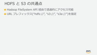 © 2019, Amazon Web Services, Inc. or its Affiliates. All rights reserved.
Hadoop FileSystem API 経由で透過的にアクセス可能
URL プレフィックス(“hdfs://”, “s3://”, “s3a://”)を指定
HDFS と S3 の共通点
 