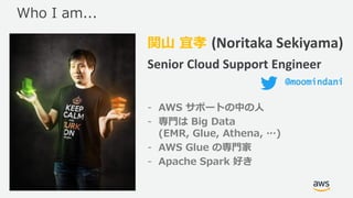 © 2019, Amazon Web Services, Inc. or its Affiliates. All rights reserved.
関山 宜孝 (Noritaka Sekiyama)
Senior Cloud Support Engineer
- AWS サポートの中の人
- 専門は Big Data
(EMR, Glue, Athena, …)
- AWS Glue の専門家
- Apache Spark 好き
Who I am...
@moomindani
 