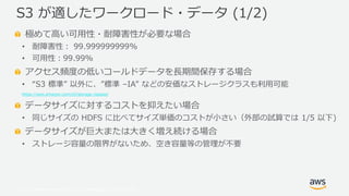 © 2019, Amazon Web Services, Inc. or its Affiliates. All rights reserved.
極めて高い可用性・耐障害性が必要な場合
• 耐障害性： 99.999999999%
• 可用性：99.99%
アクセス頻度の低いコールドデータを長期間保存する場合
• “S3 標準” 以外に、”標準 –IA” などの安価なストレージクラスも利用可能
https://aws.amazon.com/s3/storage-classes/
データサイズに対するコストを抑えたい場合
• 同じサイズの HDFS に比べてサイズ単価のコストが小さい（外部の試算では 1/5 以下)
データサイズが巨大または大きく増え続ける場合
• ストレージ容量の限界がないため、空き容量等の管理が不要
S3 が適したワークロード・データ (1/2)
 