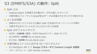 © 2019, Amazon Web Services, Inc. or its Affiliates. All rights reserved.
Split とは
• Hadoop/Spark が処理する対象のデータを分割したチャンク
• 分割可能なフォーマット(bzip2等)のデータは定義されたサイズで分割される
よくある問題
• 多数の小さいファイルから大量の Split が生成されオーバーヘッドが増大
• 分割不可な巨大ファイルが入力となりメモリが枯渇
Split のデフォルトサイズ
• HDFS: 128MB (推奨：HDFS Blockサイズ = Split サイズ)
• S3 EMRFS: 64MB (fs.s3.block.size)
• S3 S3A: 32MB (fs.s3a.block.size)
分割可能なファイルに対する S3 へのリクエスト
• S3 GetObject API にて Range パラメータで Content Length を指定
• ステータスコード: 206 (Partial Content)
S3 (EMRFS/S3A) の動作: Split
 