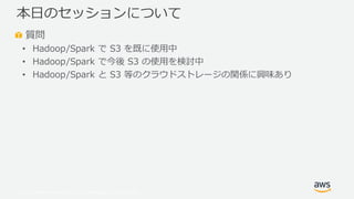 © 2019, Amazon Web Services, Inc. or its Affiliates. All rights reserved.
質問
• Hadoop/Spark で S3 を既に使用中
• Hadoop/Spark で今後 S3 の使用を検討中
• Hadoop/Spark と S3 等のクラウドストレージの関係に興味あり
本日のセッションについて
 