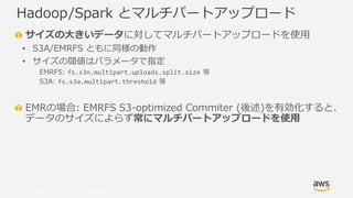 © 2019, Amazon Web Services, Inc. or its Affiliates. All rights reserved.
サイズの大きいデータに対してマルチパートアップロードを使用
• S3A/EMRFS ともに同様の動作
• サイズの閾値はパラメータで指定
EMRFS: fs.s3n.multipart.uploads.split.size 等
S3A: fs.s3a.multipart.threshold 等
EMRの場合: EMRFS S3-optimized Commiter (後述)を有効化すると、
データのサイズによらず常にマルチパートアップロードを使用
Hadoop/Spark とマルチパートアップロード
 