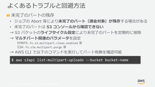 © 2019, Amazon Web Services, Inc. or its Affiliates. All rights reserved.
未完了のパートの残存
• ジョブの Abort 等により未完了のパート（課金対象）が残存する場合がある
• 未完了のパートは S3 コンソールから確認できない
→ S3 バケットのライフサイクル設定により未完了のパートを定期的に削除
→ マルチパート関連のパラメータを設定
EMRFS: fs.s3.multipart.clean.enabled 等
S3A: fs.s3a.multipart.purge 等
→ AWS CLI で以下のコマンドを実行してパート有無を確認可能
よくあるトラブルと回避方法
$ aws s3api list-multipart-uploads --bucket bucket-name
 