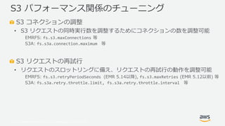 © 2019, Amazon Web Services, Inc. or its Affiliates. All rights reserved.
S3 コネクションの調整
• S3 リクエストの同時実行数を調整するためにコネクションの数を調整可能
EMRFS: fs.s3.maxConnections 等
S3A: fs.s3a.connection.maximum 等
S3 リクエストの再試行
• リクエストのスロットリングに備え、リクエストの再試行の動作を調整可能
EMRFS: fs.s3.retryPeriodSeconds (EMR 5.14以降), fs.s3.maxRetries (EMR 5.12以前) 等
S3A: fs.s3a.retry.throttle.limit, fs.s3a.retry.throttle.interval 等
S3 パフォーマンス関係のチューニング
 
