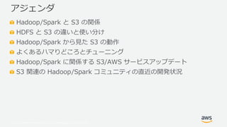 © 2019, Amazon Web Services, Inc. or its Affiliates. All rights reserved.
Hadoop/Spark と S3 の関係
HDFS と S3 の違いと使い分け
Hadoop/Spark から見た S3 の動作
よくあるハマりどころとチューニング
Hadoop/Spark に関係する S3/AWS サービスアップデート
S3 関連の Hadoop/Spark コミュニティの直近の開発状況
アジェンダ
 