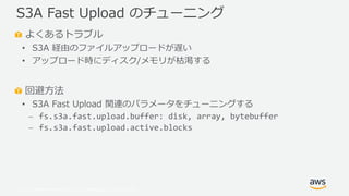 © 2019, Amazon Web Services, Inc. or its Affiliates. All rights reserved.
よくあるトラブル
• S3A 経由のファイルアップロードが遅い
• アップロード時にディスク/メモリが枯渇する
回避方法
• S3A Fast Upload 関連のパラメータをチューニングする
⎼ fs.s3a.fast.upload.buffer: disk, array, bytebuffer
⎼ fs.s3a.fast.upload.active.blocks
S3A Fast Upload のチューニング
 