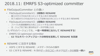 © 2019, Amazon Web Services, Inc. or its Affiliates. All rights reserved.
FileOutputCommitter との違い
• FileOutputCommitterV1: 2段階の RENAME
⎼ 個々のタスクの出力をコミットするときの RENAME
⎼ 完了/成功タスクの出力からジョブ全体の出力をコミットするときの RENAME
• FileOutputCommitterV2: 1段階の RENAME
⎼ ファイルを直接最終出力先にコミットするときの RENAME
⎼ 注：ジョブ完了前に部分的なデータが可視となる
（いずれのバージョンでも、一旦一時領域に出力して RENAMEする）
• EMRFS S3-optimized committer
⎼ S3 マルチパートアップロードの特性を活用して RENAME を回避
RENAME に注目する理由
• HDFS に対する RENAME：メタデータのみの操作
• S3 に対する RENAME：N 回のデータのコピーおよび元データの削除→遅い
2018.11: EMRFS S3-optimized committer
 