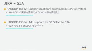 © 2019, Amazon Web Services, Inc. or its Affiliates. All rights reserved.
HADOOP-16132: Support multipart download in S3AFileSystem
• AWS CLI の実装を真似てダウンロードを高速化
https://issues.apache.org/jira/browse/HADOOP-16132
HADOOP-15364: Add support for S3 Select to S3A
• S3A でも S3 SELECT をサポート
https://issues.apache.org/jira/browse/HADOOP-15364
JIRA – S3A
 