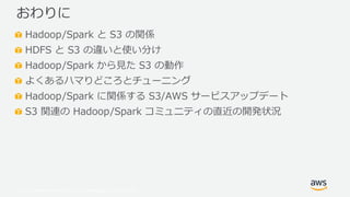 © 2019, Amazon Web Services, Inc. or its Affiliates. All rights reserved.
Hadoop/Spark と S3 の関係
HDFS と S3 の違いと使い分け
Hadoop/Spark から見た S3 の動作
よくあるハマりどころとチューニング
Hadoop/Spark に関係する S3/AWS サービスアップデート
S3 関連の Hadoop/Spark コミュニティの直近の開発状況
おわりに
 
