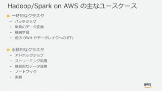 © 2019, Amazon Web Services, Inc. or its Affiliates. All rights reserved.
一時的なクラスタ
• バッチジョブ
• 単発のデータ変換
• 機械学習
• 他の DWH やデータレイクへの ETL
永続的なクラスタ
• アドホックジョブ
• ストリーミング処理
• 継続的なデータ変換
• ノートブック
• 実験
Hadoop/Spark on AWS の主なユースケース
 