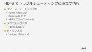 © 2019, Amazon Web Services, Inc. or its Affiliates. All rights reserved.
リソース・デーモンログ系
• Name Node ログ
• Data Node ログ
• HDFS ブロックレポート
リクエストログ系
• HDFS 監査ログ
メトリクス系
• Hadoop Metrics v2
HDFS でトラブルシューティングに役立つ情報
 