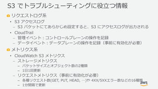 © 2019, Amazon Web Services, Inc. or its Affiliates. All rights reserved.
リクエストログ系
• S3 アクセスログ
⎼ S3 バケットにてあらかじめ設定すると、S3 にアクセスログが出力される
• CloudTrail
⎼ 管理イベント：コントロールプレーンの操作を記録
⎼ データイベント：データプレーンの操作を記録（事前に有効化が必要）
メトリクス系
• CloudWatch S3 メトリクス
⎼ ストレージメトリクス
– バケットサイズとオブジェクト数の2種類
– 1日1回更新
⎼ リクエストメトリクス（事前に有効化が必要）
– 各種リクエスト数(GET, PUT, HEAD, …)や 4XX/5XXエラー数などの16種類
– 1分間隔で更新
S3 でトラブルシューティングに役立つ情報
 