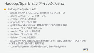 © 2019, Amazon Web Services, Inc. or its Affiliates. All rights reserved.
Hadoop FileSystem API
• Hadoop のファイルシステム操作用のインタフェース
⎼ open: 入力ストリームをオープン
⎼ create: ファイルを作成
⎼ append: ファイルを追記
⎼ getFileBlockLocations: 対象のブロックの位置を取得
⎼ rename: ファイルをリネーム
⎼ mkdir: ディレクトリを作成
⎼ listFiles: ファイルをリスト
⎼ delete: ファイルを削除
• FileSystem API の異なる実装を利用すると HDFS 以外のデータストアを
HDFS と同様の操作感で利用可能
⎼ LocalFileSystem, S3AFileSystem, EmrFileSystem
Hadoop/Spark とファイルシステム
 