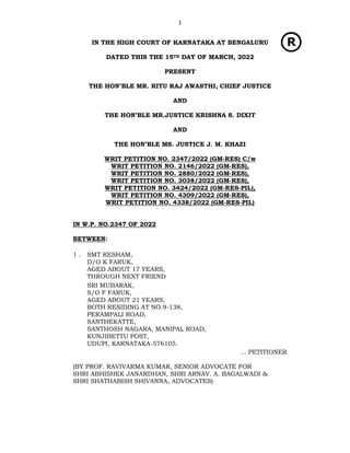 1
IN THE HIGH COURT OF KARNATAKA AT BENGALURU
DATED THIS THE 15TH DAY OF MARCH, 2022
PRESENT
THE HON’BLE MR. RITU RAJ AWASTHI, CHIEF JUSTICE
AND
THE HON’BLE MR.JUSTICE KRISHNA S. DIXIT
AND
THE HON’BLE MS. JUSTICE J. M. KHAZI
WRIT PETITION NO. 2347/2022 (GM-RES) C/w
WRIT PETITION NO. 2146/2022 (GM-RES),
WRIT PETITION NO. 2880/2022 (GM-RES),
WRIT PETITION NO. 3038/2022 (GM-RES),
WRIT PETITION NO. 3424/2022 (GM-RES-PIL),
WRIT PETITION NO. 4309/2022 (GM-RES),
WRIT PETITION NO. 4338/2022 (GM-RES-PIL)
IN W.P. NO.2347 OF 2022
BETWEEN:
1 . SMT RESHAM,
D/O K FARUK,
AGED ABOUT 17 YEARS,
THROUGH NEXT FRIEND
SRI MUBARAK,
S/O F FARUK,
AGED ABOUT 21 YEARS,
BOTH RESIDING AT NO.9-138,
PERAMPALI ROAD,
SANTHEKATTE,
SANTHOSH NAGARA, MANIPAL ROAD,
KUNJIBETTU POST,
UDUPI, KARNATAKA-576105.
… PETITIONER
(BY PROF. RAVIVARMA KUMAR, SENIOR ADVOCATE FOR
SHRI ABHISHEK JANARDHAN, SHRI ARNAV. A. BAGALWADI &
SHRI SHATHABISH SHIVANNA, ADVOCATES)
 