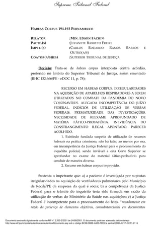 HABEAS CORPUS 194.193 PERNAMBUCO
RELATOR : MIN. EDSON FACHIN
PACTE.(S) :JUVANETE BARRETO FREIRE
IMPTE.(S) :CARLOS EDUARDO RAMOS BARROS E
OUTRO(A/S)
COATOR(A/S)(ES) :SUPERIOR TRIBUNAL DE JUSTIÇA
Decisão: Trata-se de habeas corpus interposto contra acórdão,
proferido no âmbito do Superior Tribunal de Justiça, assim ementado
(RHC 132.666/PE - eDOC 11, p. 78):
RECURSO EM HABEAS CORPUS. IRREGULARIDADES
NA AQUISIÇÃO DE APARELHOS RESPIRADORES A SEREM
UTILIZADOS NO COMBATE DA PANDEMIA DO NOVO
CORONAVÍRUS. ALEGADA INCOMPETÊNCIA DO JUÍZO
FEDERAL. INDÍCIOS DE UTILIZAÇÃO DE VERBAS
FEDERAIS. PREMATURIDADE DAS INVESTIGAÇÕES.
NECESSIDADE DE REEXAME APROFUNDADO DE
MATÉRIA FÁTICO-PROBATÓRIA. INEVIDÊNCIA DO
CONSTRANGIMENTO ILEGAL APONTADO. PARECER
ACOLHIDO.
1. Existindo fundada suspeita de utilização de recursos
federais na prática criminosa, não há falar, ao menos por ora,
em incompetência da Justiça Federal para o processamento do
inquérito policial, sendo inviável a esta Corte Superior se
aprofundar no exame do material fático-probatório para
concluir de maneira diversa.
2. Recurso em habeas corpus improvido.
Sustenta o impetrante que: a) a paciente é investigada por supostas
irregularidades na aquisição de ventiladores pulmonares pelo Município
de Recife/PE da empresa da qual é sócia; b) a competência da Justiça
Federal para o trâmite do inquérito teria sido firmada em razão da
utilização de verbas do Ministério da Saúde nas aquisições; c) a Justiça
Federal é incompetente para o processamento do feito, “notadamente em
razão da presença de elementos objetivos, consubstanciados em documentos
Supremo Tribunal Federal
Documento assinado digitalmente conforme MP n° 2.200-2/2001 de 24/08/2001. O documento pode ser acessado pelo endereço
http://www.stf.jus.br/portal/autenticacao/autenticarDocumento.asp sob o código BC98-5B8E-A955-FDD0 e senha DDBA-921F-CC71-9114
 