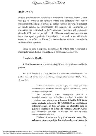 HC 194193 / PE
técnicos que demonstram à saciedade a inexistência de recursos federais”, uma
vez que os contratos em questão teriam sido custeados pelo Fundo
Municipal de Saúde; d) o repasse de verbas federais ao Fundo Municipal
de Saúde resulta na incorporação dos recursos ao patrimônio do
município; e) a Justiça Federal de Pernambuco reconheceu a ilegitimidade
ativa do MPF para propor ação civil pública versando sobre os mesmos
fatos pelos quais a paciente é investigada, pontuando a inexistência de
ofensa ao patrimônio da União; f) o exame da controvérsia prescinde da
análise de fatos e provas.
Busca-se, ante o exposto, a concessão da ordem para reconhecer a
incompetência da Justiça Federal para o processamento do feito.
É o relatório. Decido.
1. No caso dos autos, a apontada ilegalidade não pode ser aferida de
pronto.
No caso concreto, o TRF5 afastou a sustentada incompetência da
Justiça Federal para a análise do feito, nos seguintes termos (eDOC 10, p.
104, grifei):
“6.Em suma e em maiores delongas, é de ver-se que, após
as informações prestadas, máxime aquelas sublinhadas, restou
evidenciado o seguinte:
Por enquanto, existe investigação policial -
aprioristicamente legal e legítima - voltada à prática de
condutas graves, dentre elas, a dispensa indevida de licitação
para a aquisição milionária - R$ 11.550.000,00 - de ventiladores
pulmonares que, em tese, deveriam ser utilizados para os
pacientes internados em virtude da pandemia COVID-19, mas
cuja autorização por parte da ANVISA para uso em seres
humanos sequer foi dada.
Também há indicativos de que os recursos - como dito,
vultosos - para a aquisição dos aludidos bens advieram do
2
Supremo Tribunal Federal
Documento assinado digitalmente conforme MP n° 2.200-2/2001 de 24/08/2001. O documento pode ser acessado pelo endereço
http://www.stf.jus.br/portal/autenticacao/autenticarDocumento.asp sob o código BC98-5B8E-A955-FDD0 e senha DDBA-921F-CC71-9114
 