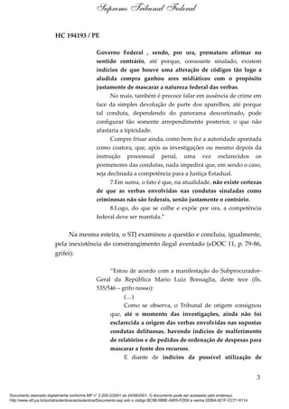 HC 194193 / PE
Governo Federal , sendo, por ora, prematuro afirmar no
sentido contrário, até porque, consoante sinalado, existem
indícios de que houve uma alteração de códigos tão logo a
aludida compra ganhou ares midiáticos com o propósito
justamente de mascarar a natureza federal das verbas.
No mais, também é precoce falar em ausência de crime em
face da simples devolução de parte dos aparelhos, até porque
tal conduta, dependendo do panorama descortinado, pode
configurar tão somente arrependimento posterior, o que não
afastaria a tipicidade.
Cumpre frisar ainda, como bem fez a autoridade apontada
como coatora, que, após as investigações ou mesmo depois da
instrução processual penal, uma vez esclarecidos os
pormenores das condutas, nada impedirá que, em sendo o caso,
seja declinada a competência para a Justiça Estadual.
7.Em suma, o fato é que, na atualidade, não existe certezas
de que as verbas envolvidas nas condutas sinaladas como
criminosas não são federais, senão justamente o contrário.
8.Logo, do que se colhe e expõe por ora, a competência
federal deve ser mantida.”
Na mesma esteira, o STJ examinou a questão e concluiu, igualmente,
pela inexistência do constrangimento ilegal aventado (eDOC 11, p. 79-86,
grifei):
“Estou de acordo com a manifestação do Subprocurador-
Geral da República Mario Luiz Bonsaglia, deste teor (fls.
535/546 – grifo nosso):
(…)
Como se observa, o Tribunal de origem consignou
que, até o momento das investigações, ainda não foi
esclarecida a origem das verbas envolvidas nas supostas
condutas delituosas, havendo indícios de malferimento
de relatórios e de pedidos de ordenação de despesas para
mascarar a fonte dos recursos.
E diante de indícios da possível utilização de
3
Supremo Tribunal Federal
Documento assinado digitalmente conforme MP n° 2.200-2/2001 de 24/08/2001. O documento pode ser acessado pelo endereço
http://www.stf.jus.br/portal/autenticacao/autenticarDocumento.asp sob o código BC98-5B8E-A955-FDD0 e senha DDBA-921F-CC71-9114
 
