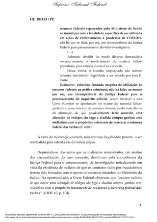 HC 194193 / PE
recursos federais repassados pelo Ministério da Saúde
ao município com a finalidade específica de ser utilizada
em ações de enfrentamento à pandemia de COVID19,
não há que se falar, por ora, em incompetência da Justiça
Federal para processamento do feito investigativo.
(…)
Ademais, decidir de modo diverso demandaria
necessariamente o revolvimento de matéria fático-
probatória, providência inviável na via eleita.
Dessa forma, o acórdão impugnado não merece
censura, inexistindo ilegalidade a ser sanada por essa E.
Corte.
Realmente, existindo fundada suspeita de utilização de
recursos federais na prática criminosa, não há falar, ao menos
por ora, em incompetência da Justiça Federal para o
processamento do inquérito policial, sendo inviável a esta
Corte Superior se aprofundar no exame do material fático-
probatório para concluir de maneira diversa, ainda mais diante
da afirmação de que possivelmente teria ocorrido uma
alteração de códigos tão logo a aludida compra ganhou ares
midiáticos com o propósito justamente de mascarar a natureza
federal das verbas (fl. 400).”
À vista da motivação exarada, não antevejo ilegalidade patente, a ser
combatida pela estreita via do habeas corpus.
Depreende-se dos autos que as instâncias antecedentes, em análise
das circunstâncias do caso concreto, decidiram pela competência da
Justiça Federal para o processamento da investigação, notadamente em
vista da existência de indícios de que os contratos tidos por fraudulentos
teriam sido firmados com o aporte de recursos oriundos do Ministério da
Saúde. Na oportunidade, a Corte Federal observou que “existem indícios
de que houve uma alteração de códigos tão logo a aludida compra ganhou ares
midiáticos com o propósito justamente de mascarar a natureza federal das
verbas” (eDOC 10, p. 104).
4
Supremo Tribunal Federal
Documento assinado digitalmente conforme MP n° 2.200-2/2001 de 24/08/2001. O documento pode ser acessado pelo endereço
http://www.stf.jus.br/portal/autenticacao/autenticarDocumento.asp sob o código BC98-5B8E-A955-FDD0 e senha DDBA-921F-CC71-9114
 