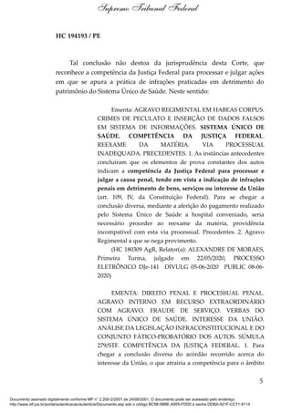 HC 194193 / PE
Tal conclusão não destoa da jurisprudência desta Corte, que
reconhece a competência da Justiça Federal para processar e julgar ações
em que se apura a prática de infrações praticadas em detrimento do
patrimônio do Sistema Único de Saúde. Neste sentido:
Ementa: AGRAVO REGIMENTAL EM HABEAS CORPUS.
CRIMES DE PECULATO E INSERÇÃO DE DADOS FALSOS
EM SISTEMA DE INFORMAÇÕES. SISTEMA ÚNICO DE
SAÚDE. COMPETÊNCIA DA JUSTIÇA FEDERAL.
REEXAME DA MATÉRIA. VIA PROCESSUAL
INADEQUADA. PRECEDENTES. 1. As instâncias antecedentes
concluíram que os elementos de prova constantes dos autos
indicam a competência da Justiça Federal para processar e
julgar a causa penal, tendo em vista a indicação de infrações
penais em detrimento de bens, serviços ou interesse da União
(art. 109, IV, da Constituição Federal). Para se chegar a
conclusão diversa, mediante a aferição do pagamento realizado
pelo Sistema Único de Saúde a hospital conveniado, seria
necessário proceder ao reexame da matéria, providência
incompatível com esta via processual. Precedentes. 2. Agravo
Regimental a que se nega provimento.
(HC 180309 AgR, Relator(a): ALEXANDRE DE MORAES,
Primeira Turma, julgado em 22/05/2020, PROCESSO
ELETRÔNICO DJe-141 DIVULG 05-06-2020 PUBLIC 08-06-
2020)
EMENTA: DIREITO PENAL E PROCESSUAL PENAL.
AGRAVO INTERNO EM RECURSO EXTRAORDINÁRIO
COM AGRAVO. FRAUDE DE SERVIÇO. VERBAS DO
SISTEMA ÚNICO DE SAÚDE. INTERESSE DA UNIÃO.
ANÁLISE DA LEGISLAÇÃO INFRACONSTITUCIONAL E DO
CONJUNTO FÁTICO-PROBATÓRIO DOS AUTOS. SÚMULA
279/STF. COMPETÊNCIA DA JUSTIÇA FEDERAL. 1. Para
chegar a conclusão diversa do acórdão recorrido acerca do
interesse da União, o que atrairia a competência para o âmbito
5
Supremo Tribunal Federal
Documento assinado digitalmente conforme MP n° 2.200-2/2001 de 24/08/2001. O documento pode ser acessado pelo endereço
http://www.stf.jus.br/portal/autenticacao/autenticarDocumento.asp sob o código BC98-5B8E-A955-FDD0 e senha DDBA-921F-CC71-9114
 