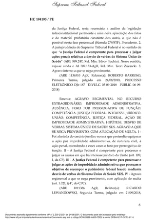 HC 194193 / PE
da Justiça Federal, seria necessária a análise da legislação
infraconstitucional pertinente e uma nova apreciação dos fatos
e do material probatório constante dos autos, o que não é
possível nesta fase processual (Súmula 279/STF). Precedente. 2.
A jurisprudência do Supremo Tribunal Federal é no sentido de
que “a Justiça Federal é competente para processar e julgar
ações penais relativas a desvio de verbas do Sistema Único de
Saúde” (ARE 999.247, Rel. Min. Edson Fachin). Nesse sentido,
veja-se ainda o AI 707.133-AgR, Rel. Min. Teori Zavascki. 3.
Agravo interno a que se nega provimento.
(ARE 1136510 AgR, Relator(a): ROBERTO BARROSO,
Primeira Turma, julgado em 24/08/2018, PROCESSO
ELETRÔNICO DJe-187 DIVULG 05-09-2018 PUBLIC 06-09-
2018)
Ementa: AGRAVO REGIMENTAL NO RECURSO
EXTRAORDINÁRIO. IMPROBIDADE ADMINISTRATIVA.
AUSÊNCIA. FORO POR PRERROGATIVA DE FUNÇÃO.
COMPETÊNCIA. JUSTIÇA FEDERAL. INTERESSE JURÍDICO.
UNIÃO. COMPETÊNCIA. JUSTIÇA FEDERAL. AÇÃO DE
IMPROBIDADE ADMINISTRATIVA. HIPÓTESE. DESVIO DE
VERBAS. SISTEMA ÚNICO DE SAÚDE SUS. AGRAVO A QUE
SE NEGA PROVIMENTO, COM APLICAÇÃO DE MULTA. I -
Foi afastada do cenário jurídico norma que pretendia equiparar
a ação por improbidade administrativa, de natureza civil, à
ação penal, estendendo a esses casos o foro por prerrogativa de
função. II - A Justiça Federal é competente para processar e
julgar as causas em que há interesse jurídico da União (art. 109,
I, da CF). III - A Justiça Federal é competente para processar e
julgar as ações de improbidade administrativa que possuam o
objetivo de recompor o patrimônio federal lesado mediante
desvio de verbas do Sistema Único de Saúde SUS. IV - Agravo
regimental a que se nega provimento, com aplicação de multa
(art. 1.021, § 4°, do CPC).
(ARE 1015386 AgR, Relator(a): RICARDO
LEWANDOWSKI, Segunda Turma, julgado em 21/09/2018,
6
Supremo Tribunal Federal
Documento assinado digitalmente conforme MP n° 2.200-2/2001 de 24/08/2001. O documento pode ser acessado pelo endereço
http://www.stf.jus.br/portal/autenticacao/autenticarDocumento.asp sob o código BC98-5B8E-A955-FDD0 e senha DDBA-921F-CC71-9114
 