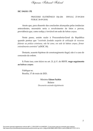HC 194193 / PE
PROCESSO ELETRÔNICO DJe-206 DIVULG 27-09-2018
PUBLIC 28-09-2018)
Anoto que, para dissentir das conclusões alcançadas pelas instâncias
antecedentes, necessário seria o revolvimento de fatos e provas,
providência que, como cediço, é inviável em sede de habeas corpus.
Neste passo, assiste razão à Procuradoria-Geral da República
quando pontua que “existindo fundada suspeita de utilização de recursos
federais na prática criminosa, não há como, em sede de habeas corpus, firmar
entendimento contrário” (eDOC 18).
Destarte, ausente hipótese de constrangimento ilegal, não é o caso de
concessão da ordem.
3. Posto isso, com fulcro no art. 21, § 1º, do RISTF, nego seguimento
ao habeas corpus.
Publique-se.
Brasília, 17 de maio de 2021.
Ministro Edson Fachin
Relator
Documento assinado digitalmente
7
Supremo Tribunal Federal
Documento assinado digitalmente conforme MP n° 2.200-2/2001 de 24/08/2001. O documento pode ser acessado pelo endereço
http://www.stf.jus.br/portal/autenticacao/autenticarDocumento.asp sob o código BC98-5B8E-A955-FDD0 e senha DDBA-921F-CC71-9114
 