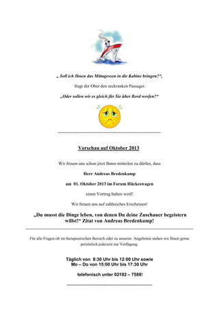 „ Soll ich Ihnen das Mittagessen in die Kabine bringen?“,
fragt der Ober den seekranken Passager.
„Oder sollen wir es gleich für Sie über Bord werfen?“
----------------------------------------------------------------------
Vorschau auf Oktober 2013
Wir freuen uns schon jetzt Ihnen mitteilen zu dürfen, dass
Herr Andreas Bredenkamp
am 01. Oktober 2013 im Forum Hückeswagen
einen Vortrag halten wird!
Wir freuen uns auf zahlreiches Erscheinen!
„Du musst die Dinge leben, von denen Du deine Zuschauer begeistern
willst!“ Zitat von Andreas Bredenkamp!
Für alle Fragen ob im therapeutischen Bereich oder zu unseren Angeboten stehen wir Ihnen gerne
persönlich jederzeit zur Verfügung.
Täglich von 8:30 Uhr bis 12:00 Uhr sowie
Mo – Do von 15:00 Uhr bis 17:30 Uhr
telefonisch unter 02192 – 7588!
----------------------------------------------------------
 