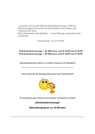Lassen Sie sich mit dem Duft der Schokoladenmassage verführen!
Die hochwertigen Substanzen der Schokoladen-Lotion pflegen und
vitalisieren Ihre Haut.
Denn Schokolade macht glücklich…. und als Massage angewendet nicht
einmal dick!
Entspannung – wie im Urlaub!
Schokoladenmassage – 25 Minuten statt € 24,99 nur € 21,99
Schokoladenmassage – 50 Minuten statt € 44,99 nur € 39,99
Geschenkgutscheine gibt es in unserem Hause an der Rezeption!
---------------------------------------------------------------------------------
Unser Gewinner der Monatsverlosung ist Frank Schiemichen!!
Wir gratulieren ganz herzlich und wünschen viel Spaß mit unserer
„Schokoladenmassage“
Behandlungsdauer ca. 25 Minuten
 