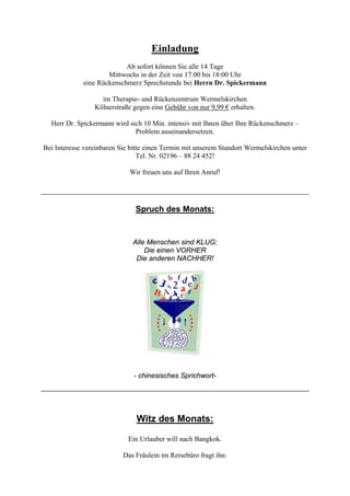 Einladung
Ab sofort können Sie alle 14 Tage
Mittwochs in der Zeit von 17:00 bis 18:00 Uhr
eine Rückenschmerz Sprechstunde bei Herrn Dr. Spickermann
im Therapie- und Rückenzentrum Wermelskirchen
Kölnerstraße gegen eine Gebühr von nur 9,99 € erhalten.
Herr Dr. Spickermann wird sich 10 Min. intensiv mit Ihnen über Ihre Rückenschmerz –
Problem auseinandersetzen.
Bei Interesse vereinbaren Sie bitte einen Termin mit unserem Standort Wermelskirchen unter
Tel. Nr. 02196 – 88 24 452!
Wir freuen uns auf Ihren Anruf!
Spruch des Monats:
Alle Menschen sind KLUG;
Die einen VORHER
Die anderen NACHHER!
- chinesisches Sprichwort-
Witz des Monats:
Ein Urlauber will nach Bangkok.
Das Fräulein im Reisebüro fragt ihn:
 