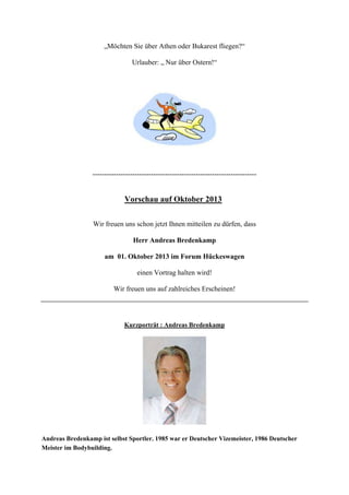 „Möchten Sie über Athen oder Bukarest fliegen?“
Urlauber: „ Nur über Ostern!“
----------------------------------------------------------------------
Vorschau auf Oktober 2013
Wir freuen uns schon jetzt Ihnen mitteilen zu dürfen, dass
Herr Andreas Bredenkamp
am 01. Oktober 2013 im Forum Hückeswagen
einen Vortrag halten wird!
Wir freuen uns auf zahlreiches Erscheinen!
Kurzporträt : Andreas Bredenkamp
Andreas Bredenkamp ist selbst Sportler. 1985 war er Deutscher Vizemeister, 1986 Deutscher
Meister im Bodybuilding.
 