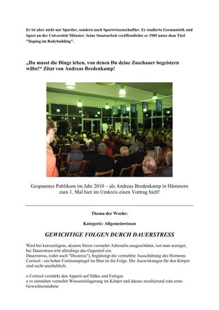 Er ist aber nicht nur Sportler, sondern auch Sportwissenschaftler. Er studierte Germanistik und
Sport an der Universität Münster. Seine Staatsarbeit veröffentlichte er 1985 unter dem Titel
"Doping im Bodybuilding".
„Du musst die Dinge leben, von denen Du deine Zuschauer begeistern
willst!“ Zitat von Andreas Bredenkamp!
Gespanntes Publikum im Jahr 2010 – als Andreas Bredenkamp in Hämmern
zum 1. Mal hier im Umkreis einen Vortrag hielt!
Thema der Woche:
Kategorie: Allgemeinwissen
GEWICHTIGE FOLGEN DURCH DAUERSTRESS
Wird bei kurzzeitigem, akutem Stress vermehrt Adrenalin ausgeschüttet, isst man weniger,
bei Dauerstress tritt allerdings das Gegenteil ein.
Dauerstress, (oder auch "Disstress"), begünstigt die vermehrte Ausschüttung des Hormons
Cortisol - ein hoher Cortisonspiegel im Blut ist die Folge. Die Auswirkungen für den Körper
sind nicht unerheblich:
o Cortisol verstärkt den Appetit auf Süßes und Fettiges
o es entstehen vermehrt Wassereinlagerung im Körper und daraus resultierend eine erste
Gewichtszunahme
 