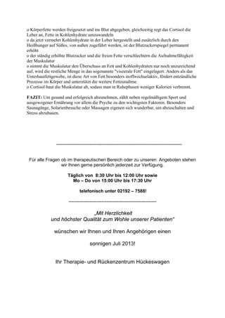 o Körperfette werden freigesetzt und ins Blut abgegeben, gleichzeitig regt das Cortisol die
Leber an, Fette in Kohlenhydrate umzuwandeln
o da jetzt vermehrt Kohlenhydrate in der Leber hergestellt und zusätzlich durch den
Heißhunger auf Süßes, von außen zugeführt werden, ist der Blutzuckerspiegel permanent
erhöht
o der ständig erhöhte Blutzucker und die freien Fette verschlechtern die Aufnahmefähigkeit
der Muskulatur
o nimmt die Muskulatur den Überschuss an Fett und Kohlenhydraten nur noch unzureichend
auf, wird die restliche Menge in das sogenannte "viszerale Fett" eingelagert. Anders als das
Unterhautfettgewebe, ist diese Art von Fett besonders stoffwechselaktiv, fördert entzündliche
Prozesse im Körper und unterstützt die weitere Fettzunahme.
o Cortisol baut die Muskulatur ab, sodass man in Ruhephasen weniger Kalorien verbrennt.
FAZIT: Um gesund und erfolgreich abzunehmen, zählt neben regelmäßigem Sport und
ausgewogener Ernährung vor allem die Psyche zu den wichtigsten Faktoren. Besonders
Saunagänge, Solarienbesuche oder Massagen eigenen sich wunderbar, um abzuschalten und
Stress abzubauen.
-----------------------------------------------------------------------------------
Für alle Fragen ob im therapeutischen Bereich oder zu unseren Angeboten stehen
wir Ihnen gerne persönlich jederzeit zur Verfügung.
Täglich von 8:30 Uhr bis 12:00 Uhr sowie
Mo – Do von 15:00 Uhr bis 17:30 Uhr
telefonisch unter 02192 – 7588!
----------------------------------------------------------
„Mit Herzlichkeit
und höchster Qualität zum Wohle unserer Patienten“
wünschen wir Ihnen und Ihren Angehörigen einen
sonnigen Juli 2013!
Ihr Therapie- und Rückenzentrum Hückeswagen
 