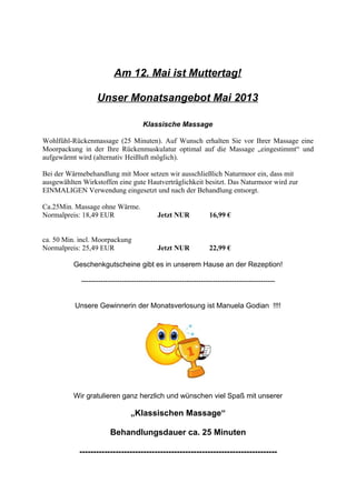 Am 12. Mai ist Muttertag!
Unser Monatsangebot Mai 2013
Klassische Massage
Wohlfühl-Rückenmassage (25 Minuten). Auf Wunsch erhalten Sie vor Ihrer Massage eine
Moorpackung in der Ihre Rückenmuskulatur optimal auf die Massage „eingestimmt“ und
aufgewärmt wird (alternativ Heißluft möglich).
Bei der Wärmebehandlung mit Moor setzen wir ausschließlich Naturmoor ein, dass mit
ausgewählten Wirkstoffen eine gute Hautverträglichkeit besitzt. Das Naturmoor wird zur
EINMALIGEN Verwendung eingesetzt und nach der Behandlung entsorgt.
Ca.25Min. Massage ohne Wärme.
Normalpreis: 18,49 EUR Jetzt NUR 16,99 €
ca. 50 Min. incl. Moorpackung
Normalpreis: 25,49 EUR Jetzt NUR 22,99 €
Geschenkgutscheine gibt es in unserem Hause an der Rezeption!
---------------------------------------------------------------------------------
Unsere Gewinnerin der Monatsverlosung ist Manuela Godian !!!!
Wir gratulieren ganz herzlich und wünschen viel Spaß mit unserer
„Klassischen Massage“
Behandlungsdauer ca. 25 Minuten
-----------------------------------------------------------------------
 