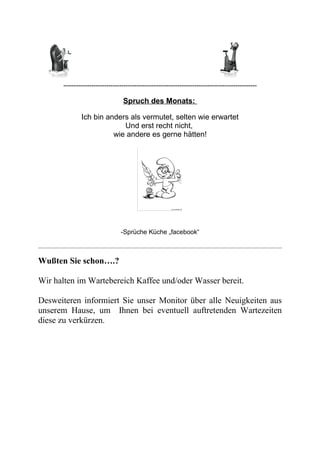 ------------------------------------------------------------------------------------------
Spruch des Monats:
Ich bin anders als vermutet, selten wie erwartet
Und erst recht nicht,
wie andere es gerne hätten!
-Sprüche Küche „facebook“
Wußten Sie schon….?
Wir halten im Wartebereich Kaffee und/oder Wasser bereit.
Desweiteren informiert Sie unser Monitor über alle Neuigkeiten aus
unserem Hause, um Ihnen bei eventuell auftretenden Wartezeiten
diese zu verkürzen.
 