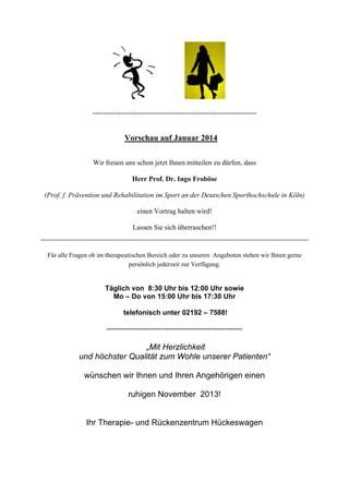 ----------------------------------------------------------------------

Vorschau auf Januar 2014
Wir freuen uns schon jetzt Ihnen mitteilen zu dürfen, dass
Herr Prof. Dr. Ingo Froböse
(Prof. f. Prävention und Rehabilitation im Sport an der Deutschen Sporthochschule in Köln)
einen Vortrag halten wird!
Lassen Sie sich überraschen!!

Für alle Fragen ob im therapeutischen Bereich oder zu unseren Angeboten stehen wir Ihnen gerne
persönlich jederzeit zur Verfügung.

Täglich von 8:30 Uhr bis 12:00 Uhr sowie
Mo – Do von 15:00 Uhr bis 17:30 Uhr
telefonisch unter 02192 – 7588!
----------------------------------------------------------

„Mit Herzlichkeit
und höchster Qualität zum Wohle unserer Patienten“
wünschen wir Ihnen und Ihren Angehörigen einen
ruhigen November 2013!

Ihr Therapie- und Rückenzentrum Hückeswagen

 