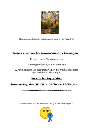 Geschenkgutscheine gibt es in unserem Hause an der Rezeption!
-------------------------------------
Neues aus dem Rückenzentrum Hückeswagen:
Nehmen auch Sie an unserem
Trainingssteuerungsseminaren teil!
Wir informieren Sie ausführlich über die Wichtigkeit eines
ganzheitlichen Trainings!
Termin im September
Donnerstag, den 28. 09. - 09:30 bis 10:30 Uhr
----------------------------------------------
Unsere Gewinnerin der Monatsverlosung ist Dorothea Jaeger !!
 
