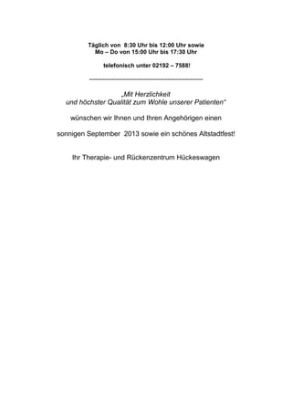 Täglich von 8:30 Uhr bis 12:00 Uhr sowie
Mo – Do von 15:00 Uhr bis 17:30 Uhr
telefonisch unter 02192 – 7588!
----------------------------------------------------------
„Mit Herzlichkeit
und höchster Qualität zum Wohle unserer Patienten“
wünschen wir Ihnen und Ihren Angehörigen einen
sonnigen September 2013 sowie ein schönes Altstadtfest!
Ihr Therapie- und Rückenzentrum Hückeswagen
 