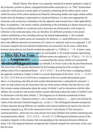 Hückel Theory This theory was originally introduced to permit qualitative study of
the p-electron systems in planar, conjugated hydrocarbon molecules (i.e. in "flat" hydrocarbon
molecules which possess a mirror plane of symmetry containing all the carbon atoms, and in
which the atoms of the carbon skeleton are linked by alternating double and single carbon-carbon
bonds when the bonding is represented in a localised fashion). It is thus most appropriate for
molecules such as benzene or butadiene, but the approach and concepts have wider applicability.
Basic Assumptions 1. the atomic orbitals contributing to the p-bonding in a planar molecule (e.g.
the so-called pp orbitals in a molecule such as benzene) are antisymmetric with respect to
reflection in the molecular plane; they are therefore of a different symmetry to the atomic
orbitals contributing to the s-bonding and may be treated independently. 2. the Coulomb
integrals for all the carbon atoms are assumed to be identical. i.e. small differences in a-values
due to the different chemical environment of C atoms in a molecule such as are neglected. 3. all
resonance integrals between directly-bonded atoms are assumed to be the same; whilst those
between atoms that are not directly bonded are neglected. i.e. ?f Hf dt i j . ˆ = ß : if atoms i and j
are directly s-bonded. = 0 : if atoms i and j are non-bonded. 4. all overlap integrals representing
the overlap of atomic orbitals centred on different atoms are neglected. i.e. ?f f dt i j . = 0 : if i ? j
(note - if i = j then ?f f dt i j . = 1 since it is assumed that the atomic orbitals are normalized)
Mirror plane (of molecule) pp orbital s or ps orbital6.2 A Closer Look at the Secular Determinant
The basic form of the secular determinant for the bonding arising from the overlap of two
orbitals (from 4.9) is reproduced below. 12 2 1 12 E E - - ß a a ß For three overlapping orbitals
the approach outlined in Chapter 4 leads to a secular determinant of the form: E E E - - - 13 23 3
12 2 23 1 12 13 ß ß a ß a ß a ß ß From a comparison of the two secular determinants given
above, it is becoming clear that all such secular determinants have a characteristic structure: 1.
each row and column may be associated with one of the atomic orbitals; thus the first row and
first column contain information about the nature of orbital 1 and its interactions with the other
orbitals, the second row and second column contain information about the nature of orbital 2 and
its interactions with the other orbitals. 2. The diagonal set of elements (comprised of those
elements where row 1 intersects column 1, row 2 intersects column 2, ….. and so on) include the
values of the relevant Coulomb integrals (a1 , a2 etc.). 3. The off-diagonal elements (comprised
of those elements having different row numbers and column numbers) are equal to the relevant
resonance integrals (e.g. ß12 at the intersection of row 1 and column 2) This structure is
summarised below, where the rows and columns have been labelled with numbers identifying the
associated atomic orbital: 12 2 1 12 E E - - ß a a ß 1 2 1 2 Off-diagonal elements consist of the
resonance integrals; in this instance that corresponding to the interaction between orbitals on
atoms 1 & 2 On-diagonal elements incorporate the Coulomb integrals for each atom; in this case
that for atom
 