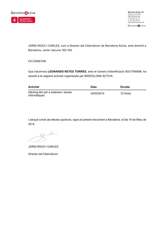 JORDI ROCA I CARLES, com a Director del Cibernàrium de Barcelona Activa, amb domicili a
Barcelona, carrer Llacuna 162-164.
FA CONSTAR
Que l'alumne/a LEONARDO REYES TORRES, amb el número d'identificació X03178490M, ha
assistit a la següent activitat organitzada per BARCELONA ACTIVA:
I perquè consti als efectes oportuns, signo el present document a Barcelona, el dia 18 de Març de
2014.
JORDI ROCA I CARLES
Director del Cibernàrium
Activitat Data Durada
Hàcking ètic per a sistemes i xarxes
informàtiques
24/02/2014 12 hores
 