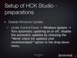 Daynix Computing
LTD
Setup of HCK Studio -
preparations
4. Disable Windows Update.
o Under Control Panel → Windows Update →
Turn automatic updating on or off, disable
the automatic updates by choosing the
“Never check for updates (not
recommended)” option in the drop-down
menu.
13
 