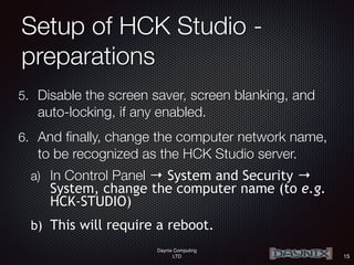 Daynix Computing
LTD
Setup of HCK Studio -
preparations
5. Disable the screen saver, screen blanking, and
auto-locking, if any enabled.
6. And finally, change the computer network name,
to be recognized as the HCK Studio server.
a) In Control Panel → System and Security →
System, change the computer name (to e.g.
HCK-STUDIO)
b) This will require a reboot.
15
 
