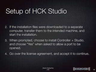 Daynix Computing
LTD
Setup of HCK Studio
2. If the installation files were downloaded to a separate
computer, transfer them to the intended machine, and
start the installation.
3. When prompted, choose to install Controller + Studio,
and choose “Yes” when asked to allow a port to be
opened.
4. Go over the license agreement, and accept it to continue.
18
 